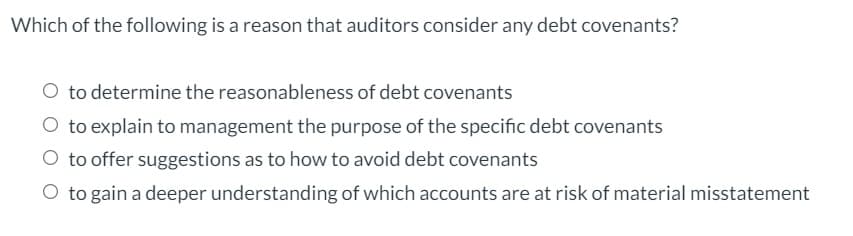 Which of the following is a reason that auditors consider any debt covenants?
O to determine the reasonableness of debt covenants
O to explain to management the purpose of the specific debt covenants
O to offer suggestions as to how to avoid debt covenants
O to gain a deeper understanding of which accounts are at risk of material misstatement
