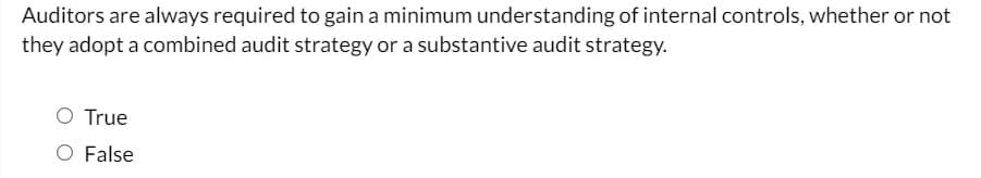 Auditors are always required to gain a minimum understanding of internal controls, whether or not
they adopt a combined audit strategy or a substantive audit strategy.
O True
O False
