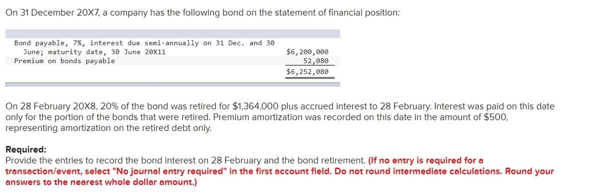 On 31 December 20X7, a company has the following bond on the statement of financial position:
Bond payable, 7%, interest due semi-annually on 31 Dec. and 30
June; maturity date, 30 June 20X11
Premium on bonds payable
$6, 200,000
52,080
$6,252,080
On 28 February 20X8, 20% of the bond was retired for $1,364,000 plus accrued interest to 28 February. Interest was paid on this date
only for the portion of the bonds that were retired. Premium amortization was recorded on this date in the amount of $500,
representing amortization on the retired debt only.
Required:
Provide the entries to record the bond interest on 28 February and the bond retirement. (If no entry is required for a
transaction/event, select "No journal entry required" in the first account field. Do not round intermediate calculations. Round your
answers to the nearest whole dollar amount.)
