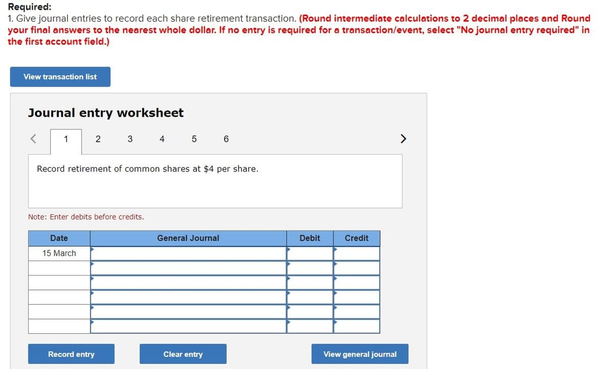 Required:
1. Give journal entries to record each share retirement transaction. (Round intermediate calculations to 2 decimal places and Round
your final answers to the nearest whole dollar. If no entry is required for a transaction/event, select "No journal entry required" in
the first account field.)
View transaction list
Journal entry worksheet
1
2
3 4
5
6
>
Record retirement of common shares at $4 per share.
Note: Enter debits before credits.
Date
General Journal
Debit
Credit
15 March
Record entry
Clear entry
View general journal
