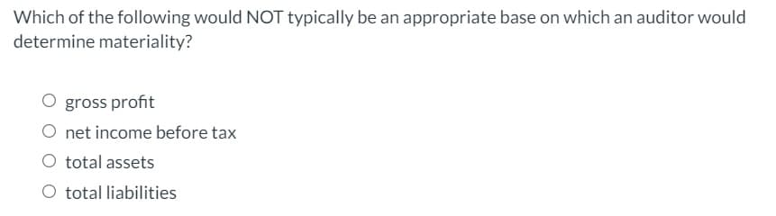 Which of the following would NOT typically be an appropriate base on which an auditor would
determine materiality?
O gross profit
O net income before tax
O total assets
O total liabilities
