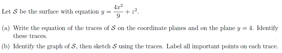 4.x2
+ 22.
Let S be the surface with equation y =
9
(a) Write the equation of the traces of S on the coordinate planes and on the plane y = 4. Identify
these traces.
(b) Identify the graph of S, then sketch S using the traces. Label all important points on each trace.
