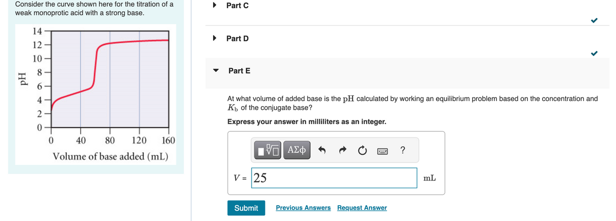 Consider the curve shown here for the titration of a
weak monoprotic acid with a strong base.
Hd
14
12
10
8
6
4
2
40 80 120 160
Volume of base added (mL)
0
Part C
Part D
Part E
At what volume of added base is the pH calculated by working an equilibrium problem based on the concentration and
Kb of the conjugate base?
Express your answer in milliliters as an integer.
VE ΑΣΦ
V = 25
Submit
Previous Answers Request Answer
?
<
mL