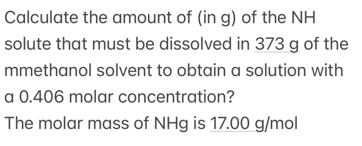 Calculate the amount of (in g) of the NH
solute that must be dissolved in 373 g of the
mmethanol solvent to obtain a solution with
a 0.406 molar concentration?
The molar mass of NHg is 17.00 g/mol