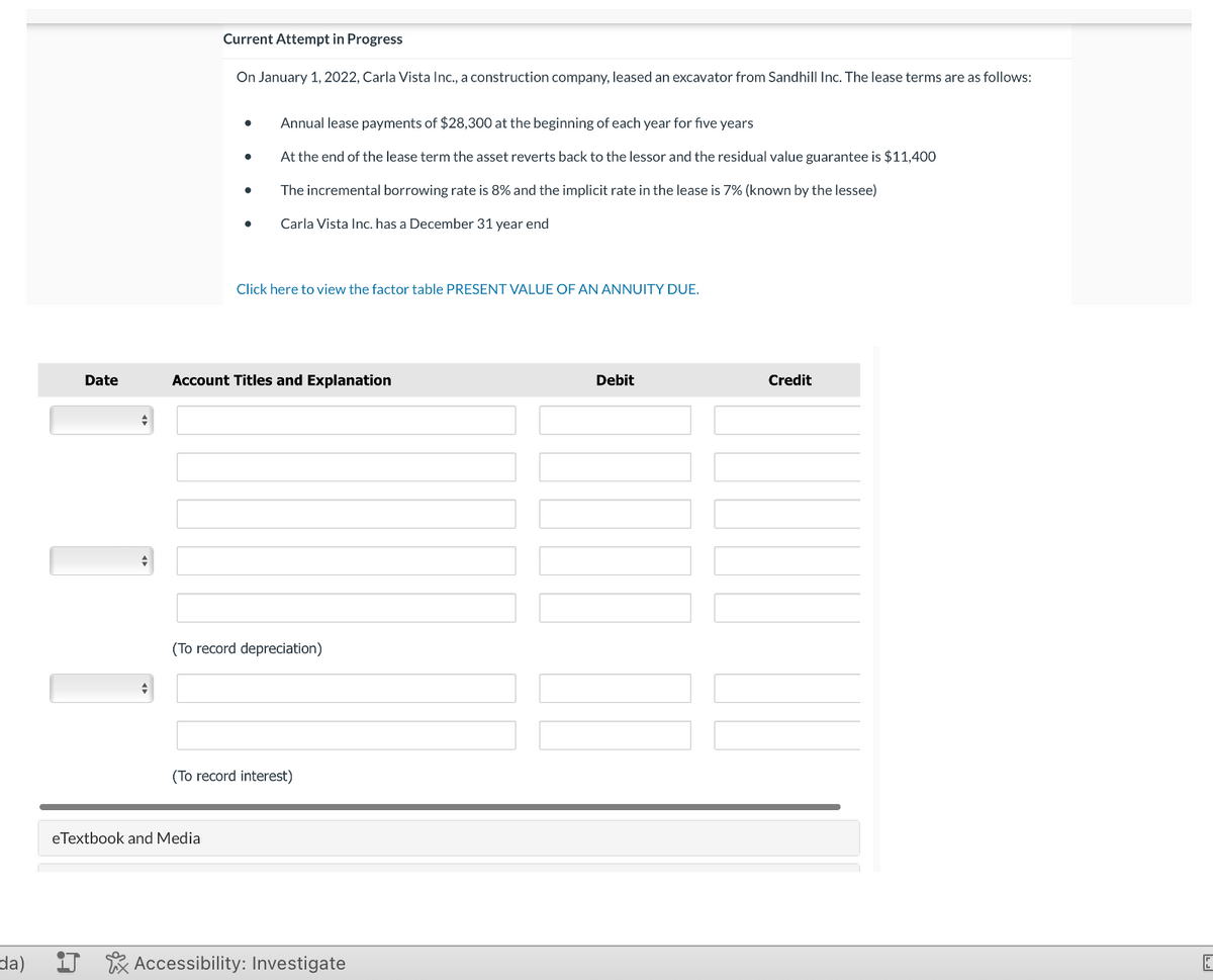 da)
Date
+
1 1
Current Attempt in Progress
On January 1, 2022, Carla Vista Inc., a construction company, leased an excavator from Sandhill Inc. The lease terms are as follows:
●
●
eTextbook and Media
●
●
Annual lease payments of $28,300 at the beginning of each year for five years
At the end of the lease term the asset reverts back to the lessor and the residual value guarantee is $11,400
The incremental borrowing rate is 8% and the implicit rate in the lease is 7% (known by the lessee)
Carla Vista Inc. has a December 31 year end
Click here to view the factor table PRESENT VALUE OF AN ANNUITY DUE.
Account Titles and Explanation
(To record depreciation)
(To record interest)
Accessibility: Investigate
Debit
Credit