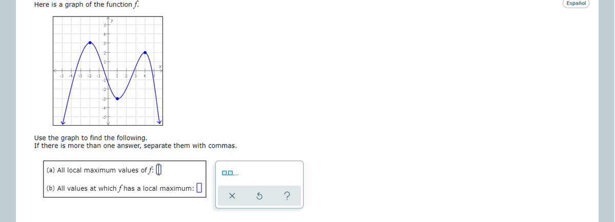 Here is a graph of the function f.
Español
Use the graph to find the following.
If there is more than one answer, separate them with commas.
(a) All local maximum values of f: ||
(b) All values at which f has a local maximum:
?
