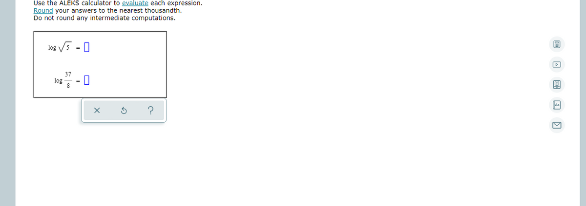 Use the ALEKS calculator to evaluate each expression.
Round your answers to the nearest thousandth.
Do not round any intermediate computations.
log V5 = 0
log
Aa
?
