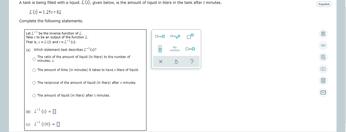 A tank is being filled with a liquid. L (t), given below, is the amount of liquid in liters in the tank after t minutes.
Español
L(t) = 1.25t+82
Complete the following statements.
Let L-1
Take x to be an output of the function L.
That is, x = L (t) and t = L-(x).
be the inverse function of L.
Dlog O
Ologo
00
No
(a) Which statement best describes L-(x)?
D=0
solution
The ratio of the amount of liquid (in liters) to the number of
minutes, x.
O The amount of time (in minutes) it takes to have x liters of liquid.
O The reciprocal of the amount of liquid (in liters) after x minutes.
O The amount of liquid (in liters) after x minutes.
(b) i' (x) = D
(c) L (130) = 0
