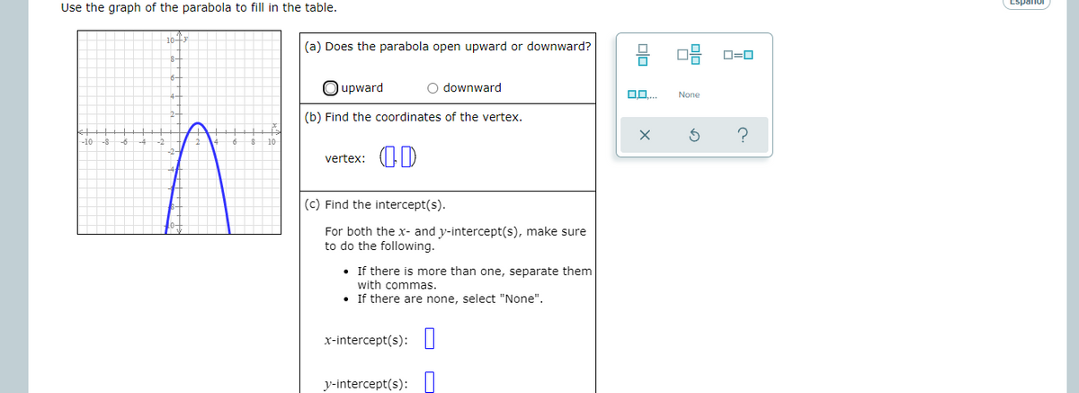 Espanol
Use the graph of the parabola to fill in the table.
1043
(a) Does the parabola open upward or downward?
D=0
O upward
O downward
None
(b) Find the coordinates of the vertex.
-10
vertex:
(c) Find the intercept(s).
For both the x- and y-intercept(s), make sure
to do the following.
• If there is more than one, separate them
with commas.
If there are none, select "None".
x-intercept(s): |
y-intercept(s):
