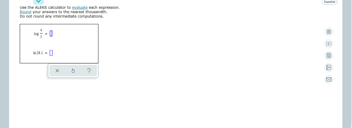 Español
Use the ALEKS calculator to evaluate each expression.
Round your answers to the nearest thousandth.
Do not round any intermediate computations.
log
5
In 28.1 =||
Aa
