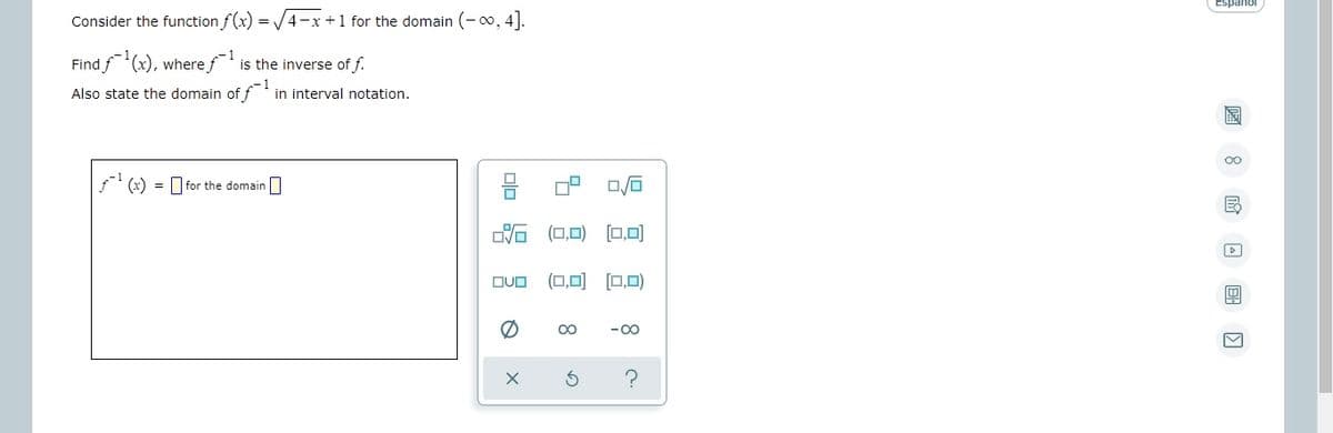 Espanol
Consider the function f(x) = /4-x+1 for the domain (-00, 4].
Find f'(x), where f is the inverse of f.
Also state the domain of f in interval notation.
(x) = for the domain
DVO (0,0) [0,0)
(0,0) (0,0)
DUO
00
-00
A 8 O B O
