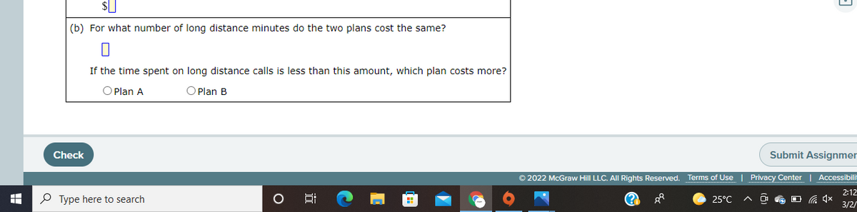 (b) For what number of long distance minutes do the two plans cost the same?
If the time spent on long distance calls is less than this amount, which plan costs more?
O Plan A
O Plan B
Check
Submit Assignmer
© 2022 McGraw Hill LLC. All Rights Reserved. Terms of Use | Privacy Center
Accessibilit
2:12
P Type here to search
25°C
3/2/
国
