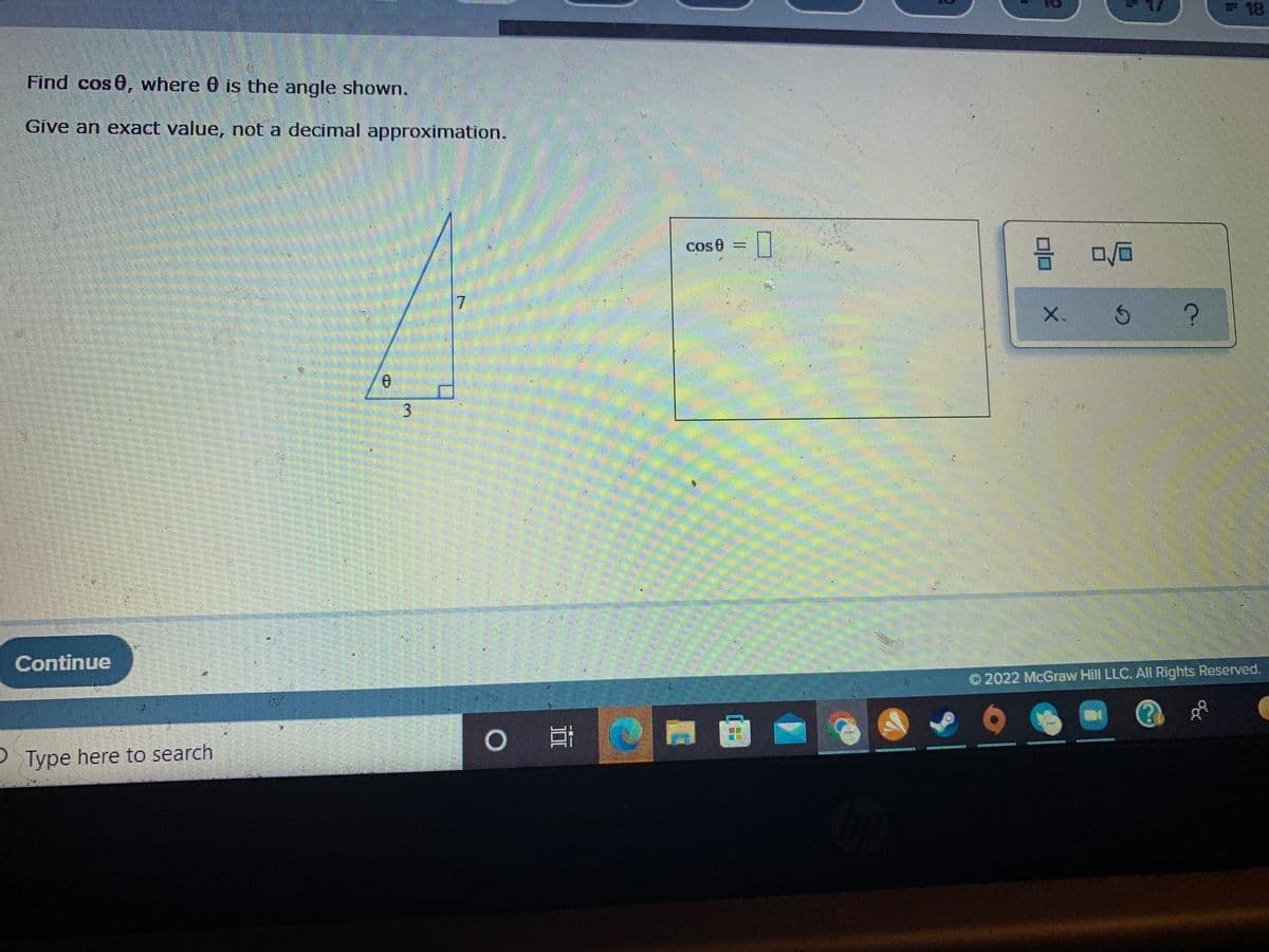 18
Find cos 0, where 0 is the angle shown.
Give an exact value, not a decimal approximation.
cos0
=
%3D
7.
X. S
3.
Continue
O 2022 McGraw Hill LLC. All Rights Reserved,
P Type here to search
