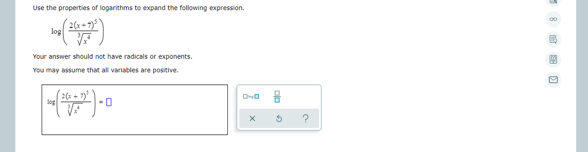 Use the properties of logarithms to expand the following expression.
2(x+7)
log
Your answer should not have radicals or exponents.
You may assume that all variables are positive.
2 (x + 7)
log
DlogO
Dlo
