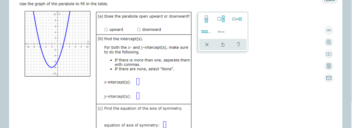 Use the graph of the parabola to fill in the table.
(a) Does the parabola open upward or downward?
O=0
O upward
O downward
None
(b) Find the intercept(s).
-10
For both the x- and y-intercept(s), make sure
to do the following.
• If there is more than one, separate them
with commas.
• If there are none, select "None".
x-intercept(s):||
y-intercept(s): I
(c) Find the equation of the axis of symmetry.
equation of axis of symmetry:
