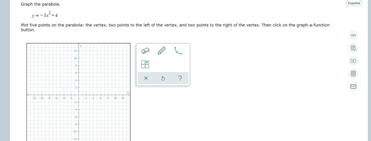 Graph the parabola.
Español
y=-3x+4
Plot five points on the parabola: the vertex, two points to the left of the vertex, and two points to the right of the vertex. Then click on the graph-a-function
button.
12-
10-
-8:
4-
i2-
12
2-
+6-
8-
-10구
-12-
