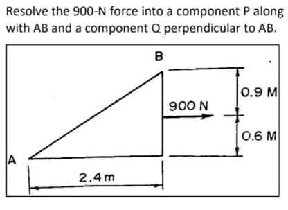 Resolve the 900-N force into a component P along
with AB and a component Q perpendicular to AB.
B
0.9 M
900 N
0.6 M
A
2.4 m
