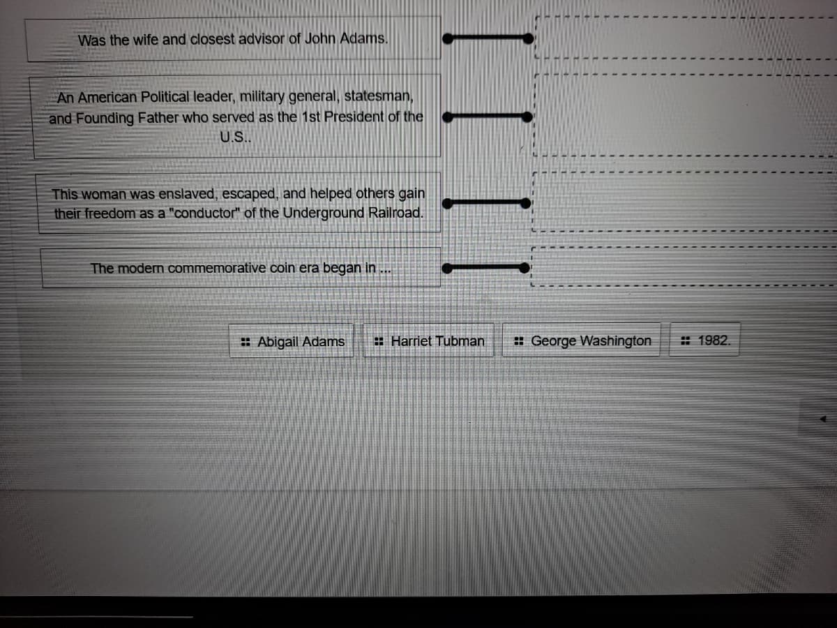 Was the wife and closest advisor of John Adams.
An American Political leader, military general, statesman,
and Founding Father who served as the 1st President of the
U.S..
This woman was enslaved, escaped, and helped others gain
their freedom as a "conductor" of the Underground Railroad.
The modern commemorative coin era began in ...
: Abigail Adams
: Harriet Tubman
# George Washington
# 1982.
