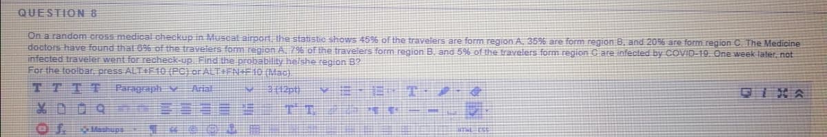 QUESTION8
On a random cross medical checkup in Muscat airport the statistic shows 45% of the travelers are form region A. 35% are form region B, and 20% are form region C. The Medicine
doctors have found that 6% of the travelers form region A. 7% of the travelers form region B, and 5% of the travelers form region Care infected by COVID-19. One week later, not
infected traveler went for recheck-up Find the probability helshe region 8?
For the toolbar, press ALT+F10 (PC) or ALTIEN+E10 (Mac)
TTTT
Paragraph v
Arial
0IXA
X00R
Mashups
