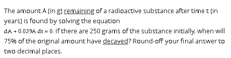 The amount A (in g) remaining of a radioactive substance after time t (in
years) is found by solving the equation
dA + 0.039A dt = 0. If there are 250 grams of the substance initially, when will
75% of the original amount have decayed? Round-off your final answer to
two decimal places.