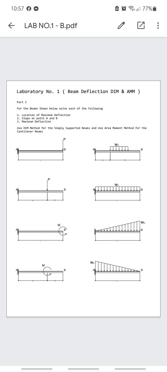 10:57 →→
←
LAB NO.1-B.pdf
Laboratory No. 1 ( Beam Deflection DIM & AMM )
Part 1
For the Beams Shown below solve each of the Following
1. Location of Maximum Deflection
2. Slope at point A and B.
3. Maximum Deflection
A 77%
Use DIM Method for the Simply Supported Beams and Use Area Moment Method for the
Cantilever Beams
114
Wo