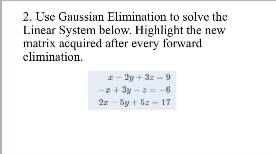 2. Use Gaussian Elimination to solve the
Linear System below. Highlight the new
matrix acquired after every forward
elimination.
x-2y+3z=9
-x+3y-z=-6
2x - 5y + 5z = 17