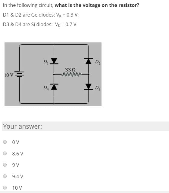 In the following circuit, what is the voltage on the resistor?
D1 & D2 are Ge diodes: VK = 0.3 V;
D3 & D4 are Si diodes: VK = 0.7 V
D1
D2
33 Ω
10 v=
D4
D3
Your answer:
OV
8.6 V
9 V
9.4 V
10 V
