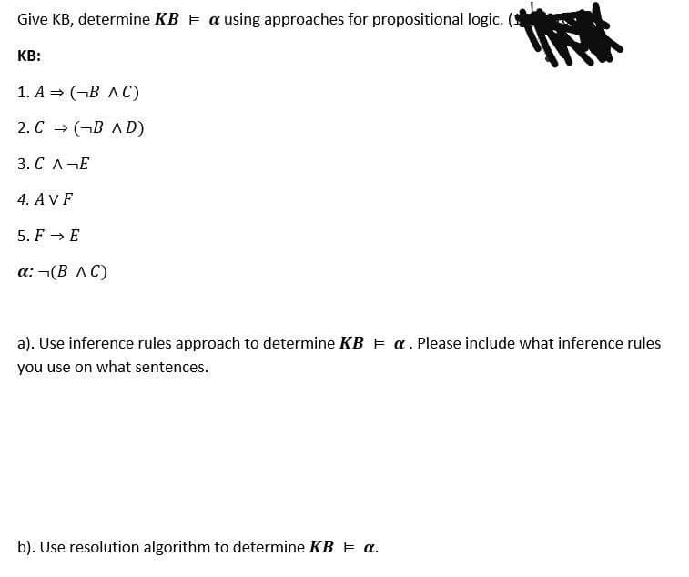 Give KB, determine KB E a using approaches for propositional logic. (
KB:
1. А 3D (-В лC)
2. C = (¬B A D)
3. С л—Е
4. AVF
5. F = E
а: -(В лС)
a). Use inference rules approach to determine KB E a. Please include what inference rules
you use on what sentences.
b). Use resolution algorithm to determine KB E a.
