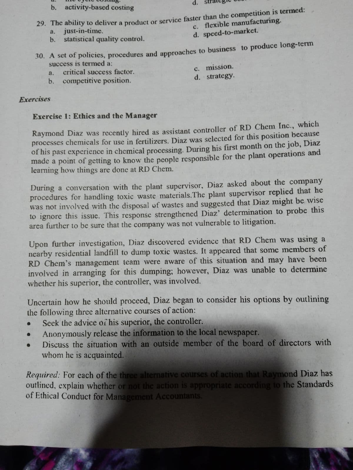 b. activity-based costing
d.
29. The ability to deliver a product or service faster than the competition is termed:
a. just-in-time.
c. flexible manufacturing.
d. speed-to-market.
b.
statistical quality control.
30. A set of policies, procedures and approaches to business to produce long-term
success is termed a:
c. mission.
d. strategy.
a.
critical success factor.
b. competitive position.
Exercises
Exercise 1: Ethics and the Manager
Raymond Diaz was recently hired as assistant controller of RD Chem Inc., which
processes chemicals for use in fertilizers. Diaz was selected for this position because
of his past experience in chemical processing. During his first month on the job, Diaz
made a point of getting to know the people responsible for the plant operations and
learning how things are done at RD Chem.
During a conversation with the plant supervisor, Diaz asked about the company
procedures for handling toxic waste materials.The plant supervisor replied that he
was not involved with the disposal of wastes and suggested that Diaz might be wise
to ignore this issue. This response strengthened Diaz' determination to probe this
area further to be sure that the company was not vulnerable to litigation.
Upon further investigation, Diaz discovered evidence that RD Chem was using a
nearby residential landfill to dump toxic wastes. It appeared that some members of
RD Chem's management team were aware of this situation and may have been
involved in arranging for this dumping; however, Diaz was unable to determine
whether his superior, the controller, was involved.
Uncertain how he should proceed, Diaz began to consider his options by outlining
the following three alternative courses of action:
Seek the advice of his superior, the controller.
Anonymously release the information to the local newspaper.
Discuss the situation with an outside member of the board of directors with
whom he is acquainted.
Required: For each of the three alternative courses of action that Raymond Diaz has
outlined, explain whether or not the action is appropriate according to the Standards
of Ethical Conduct for Management Accountants.
