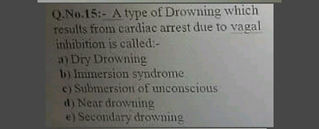 Q.No.15:- A type of Drowning which
results from cardiac arrest due to vagal
inhibition is called:-
a) Dry Drowning
1b) Immersion syndrome.
c) Submersion of unconseious
d) Near drowning
e) Secondary drowning
