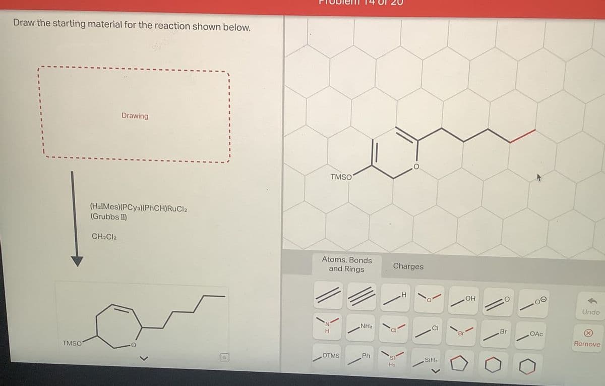 Draw the starting material for the reaction shown below.
Drawing
(H2IMes)(PCy3)(PhCH)RuCl2
(Grubbs II)
CH2Cl2
TMSO
Atoms, Bonds
and Rings
Charges
\
'N'
NH2
H
H
OH
TMSO
OTMS
Ph
SI
SiHa
Q
H₂
Undo
Br
OAC
Remove