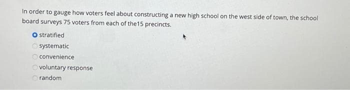 In order to gauge how voters feel about constructing a new high school on the west side of town, the school
board surveys 75 voters from each of the15 precincts.
O stratified
systematic
convenience
O voluntary response
random
