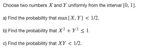 Choose two numbers X and Y uniformly from the interval [0, 1].
a) Find the probability that max{X, Y} < 1/2.
b) Find the probability that X2 + Y2<1.
c) Find the probability that XY < 1/2.
