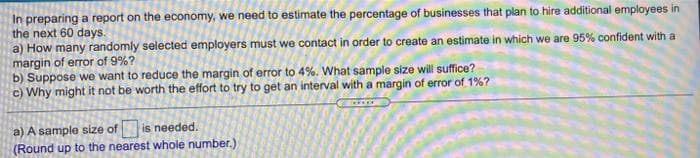 In preparing a report on the economy, we need to estimate the percentage of businesses that plan to hire additional employees in
the next 60 days.
a) How many randomly selected employers must we contact in order to create an estimate in which we are 95% confident with a
margin of error of 9%?
b) Suppose we want to reduce the margin of error to 4%. What sample size will suffice?
c) Why might it not be worth the effort to try to get an interval with a margin of error of 1%?
a) A sample size of
(Round up to the nearest whole number.)
is needed.
