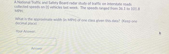 A National Traffic and Safety Board radar study of traffic on interstate roads
collected speeds on (t} vehicles last week. The speeds ranged from 36.1 to 101.8
MPH.
What is the approximate width (in MPH) of one class given this data? (Keep one
decimal place)
Your Answer:
Answer
