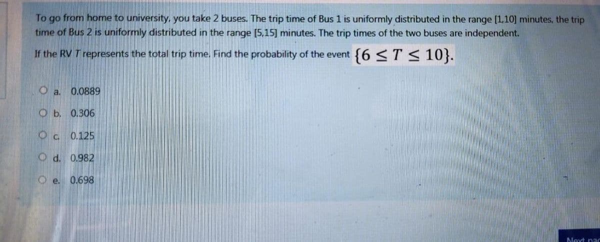 To go from home to university, you take 2 buses. The trip time of Bus 1 is uniformly distributed in the range [1,10] minutes, the trip
time of Bus 2 is uniformly distributed in the range [5,15] minutes. The trip times of the two buses are independent.
If the RV T represents the total trip time. Find the probability of the event {6 <T < 10}.
0.0889
Ob. 0.306
Oc 0.125
O d. 0.982
O e. 0.698
Next pa
