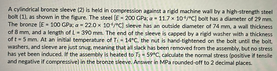 A cylindrical bronze sleeve (2) is held in compression against a rigid machine wall by a high-strength steel
bolt (1), as shown in the figure. The steel [E = 200 GPa; a = 11.7 x 106/°C] bolt has a diameter of 29 mm.
The bronze [E = 100 GPa; a = 22.0 x 106/°C] sleeve has an outside diameter of 74 mm, a wall thickness
of 8 mm, and a length of L = 390 mm. The end of the sleeve is capped by a rigid washer with a thickness
of t = 5 mm. At an initial temperature of T₁ = 14°C, the nut is hand-tightened on the bolt until the bolt,
washers, and sleeve are just snug, meaning that all slack has been removed from the assembly, but no stress
has yet been induced. If the assembly is heated to T2 = 59°C, calculate the normal stress (positive if tensile
and negative if compressive) in the bronze sleeve. Answer in MPa rounded-off to 2 decimal places.