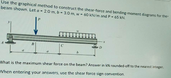 Use the graphical method to construct the shear-force and bending-moment diagrams for the
beam shown. Let a = 2.0 m, b = 3.0 m, w = 60 kN/m and P = 65 kN.
a
B
a
C
b
D
What is the maximum shear force on the beam? Answer in kN rounded-off to the nearest integer.
When entering your answers, use the shear force sign convention.