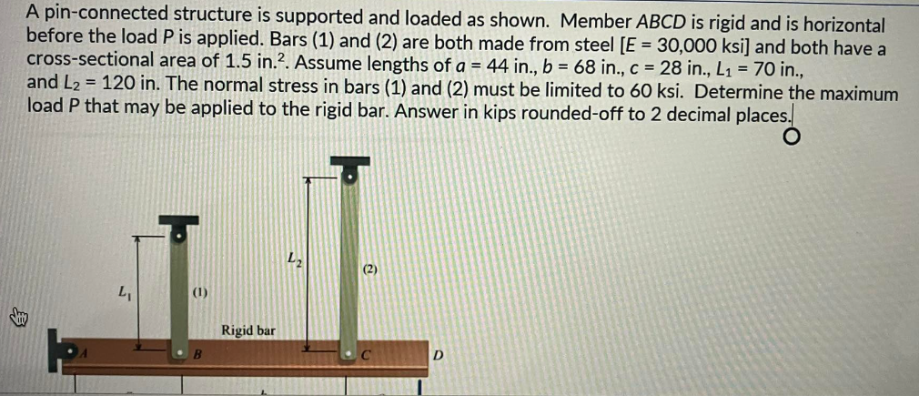 A pin-connected structure is supported and loaded as shown. Member ABCD is rigid and is horizontal
before the load P is applied. Bars (1) and (2) are both made from steel [E = 30,000 ksi] and both have a
cross-sectional area of 1.5 in.². Assume lengths of a = 44 in., b = 68 in., c = 28 in., L₁ = 70 in.,
and L₂ = 120 in. The normal stress in bars (1) and (2) must be limited to 60 ksi. Determine the maximum
load P that may be applied to the rigid bar. Answer in kips rounded-off to 2 decimal places.
L₁
(1)
Rigid bar
L₂
(2)
D