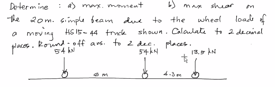 Determine
the
: a) max. moment.
dux
places.
20m. simple beam
moving HS 15-44 truck
Round-off ans. to 2 dec.
54 kxl
54 kN
6m
on
to the
wheel
loads of
shown. Calculate to 2 decimal
max
places.
t
4.3m
shear
13.5 kN