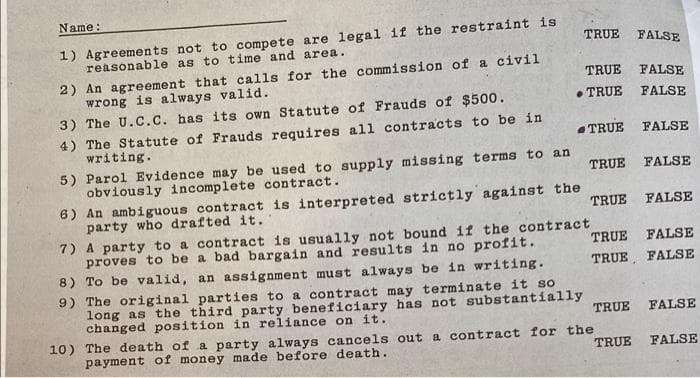 Name:
1) Agreements not to compete are legal if the restraint is
reasonable as to time and area.
TRUE
FALSE
2) An agreement that calls for the commission of a civil
wrong is always valid.
3) The U.C.C. has its own Statute of Frauds of $500.
TRUE
FALSE
• TRUE
FALSE
4) The Statute of Frauds requires all contracts to be in
writing.
TRUE
FALSE
5) Parol Evidence may be used to supply missing terms to an
obviously incomplete contract.
TRUE
FALSE
6) An ambiguous contract is interpreted strictly against the
party who drafted it.
7) A party to a contract is usually not bound if the contract
proves to be a bad bargain and results in no profit.
8) To be valid, an assignment must always be in writing.
9) The original parties to a contract may terminate it so
long as the third party beneficiary has not substantially
changed position in reliance on it.
10) The death of a party always cancels out a contract for the
payment of money made before death.
TRUE FALSE
TRUE FALSE
TRUE, FALSE
TRUE
FALSE
TRUE
FALSE
