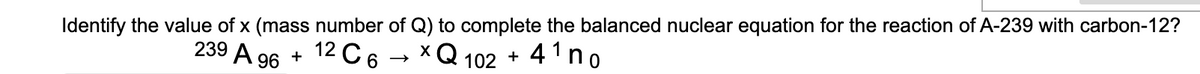 Identify the value of x (mass number of Q) to complete the balanced nuclear equation for the reaction of A-239 with carbon-12?
x Q 102
+ 4¹ no
239 A 96
+
2C6
12 (