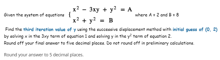 Given the system of equations {
x²
2
3xy + y² = A
y2
x² + y²
= B
where A = 2 and B = 8
Find the third iteration value of y using the successive displacement method with initial guess of (0, 2)
by solving x in the 3xy term of equation 1 and solving y in the y2 term of equation 2.
Round off your final answer to five decimal places. Do not round off in preliminary calculations.
Round your answer to 5 decimal places.