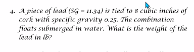 4. A piece of lead (SG = 11.34) is tied to 8 cubic inches of
cork with specific gravity 0.25. The combination
floats submerged in water. What is the weight of the
lead in lb?