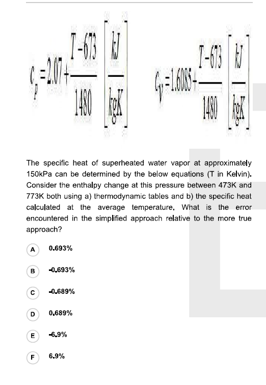 I-13
The specific heat of superheated water vapor at approximately
150kPa can be determined by the below equations (T in Kelvin).
Consider the enthalpy change at this pressure between 473K and
773K both using a) thermodynamic tables and b) the specific heat
calculated at the average temperature, What is the error
encountered in the simplified approach relative to the more true
approach?
A
0.693%
B
-0.693%
-0.689%
0,689%
-6.9%
F
6.9%
