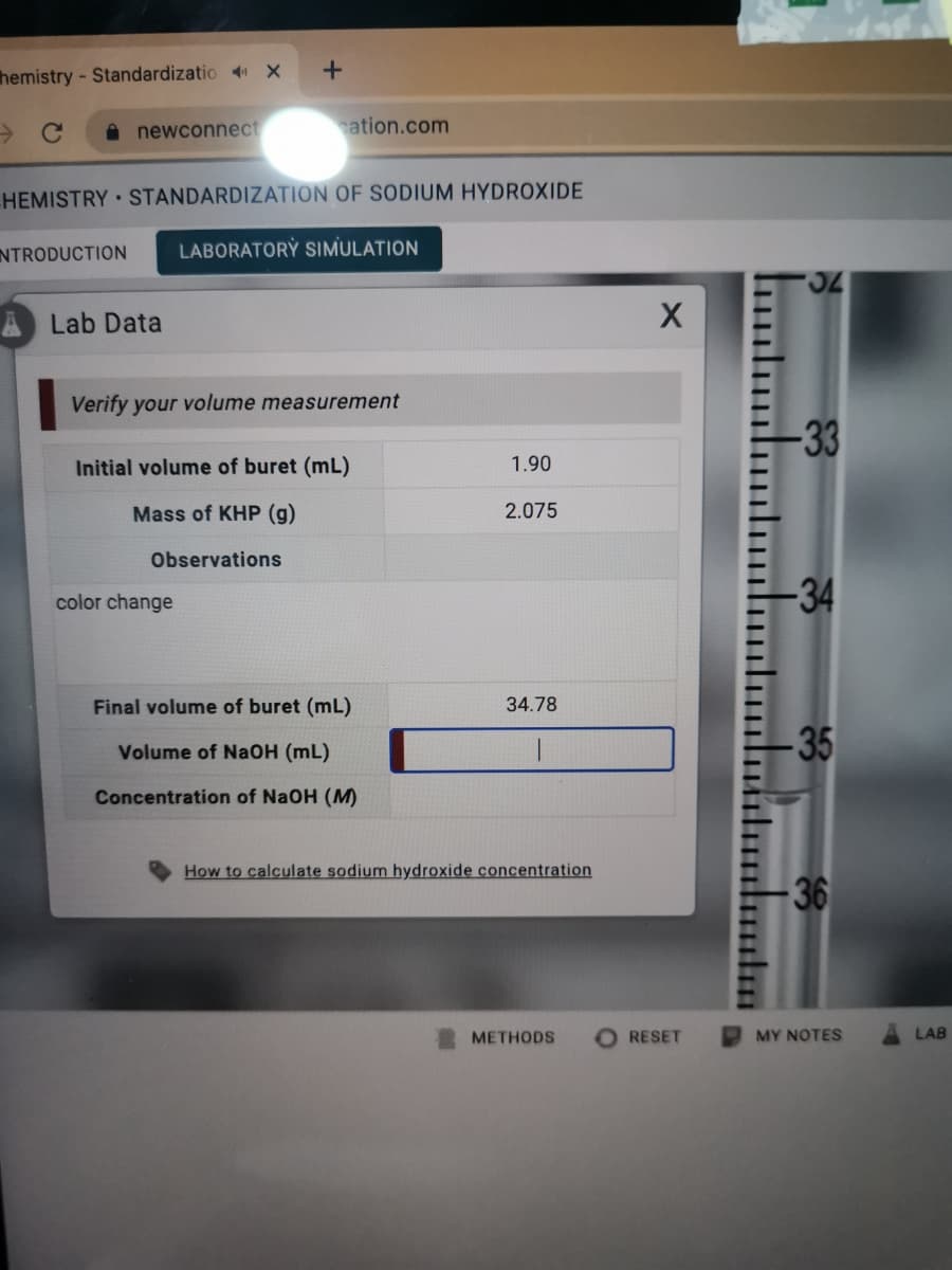 hemistry - Standardizatio X
A newconnect
ation.com
HEMISTRY STANDARDIZATION OF SODIUM HYDROXIDE
NTRODUCTION
LABORATORỲ SIMULATION
Lab Data
Verify your volume measurement
-33
Initial volume of buret (mL)
1.90
Mass of KHP (g)
2.075
Observations
-34
color change
Final volume of buret (mL)
34.78
-35
Volume of NaOH (mL)
Concentration of NaOH (M)
How to calculate sodium hydroxide concentration
36
МЕТHODS
RESET
MY NOTES
LAB
