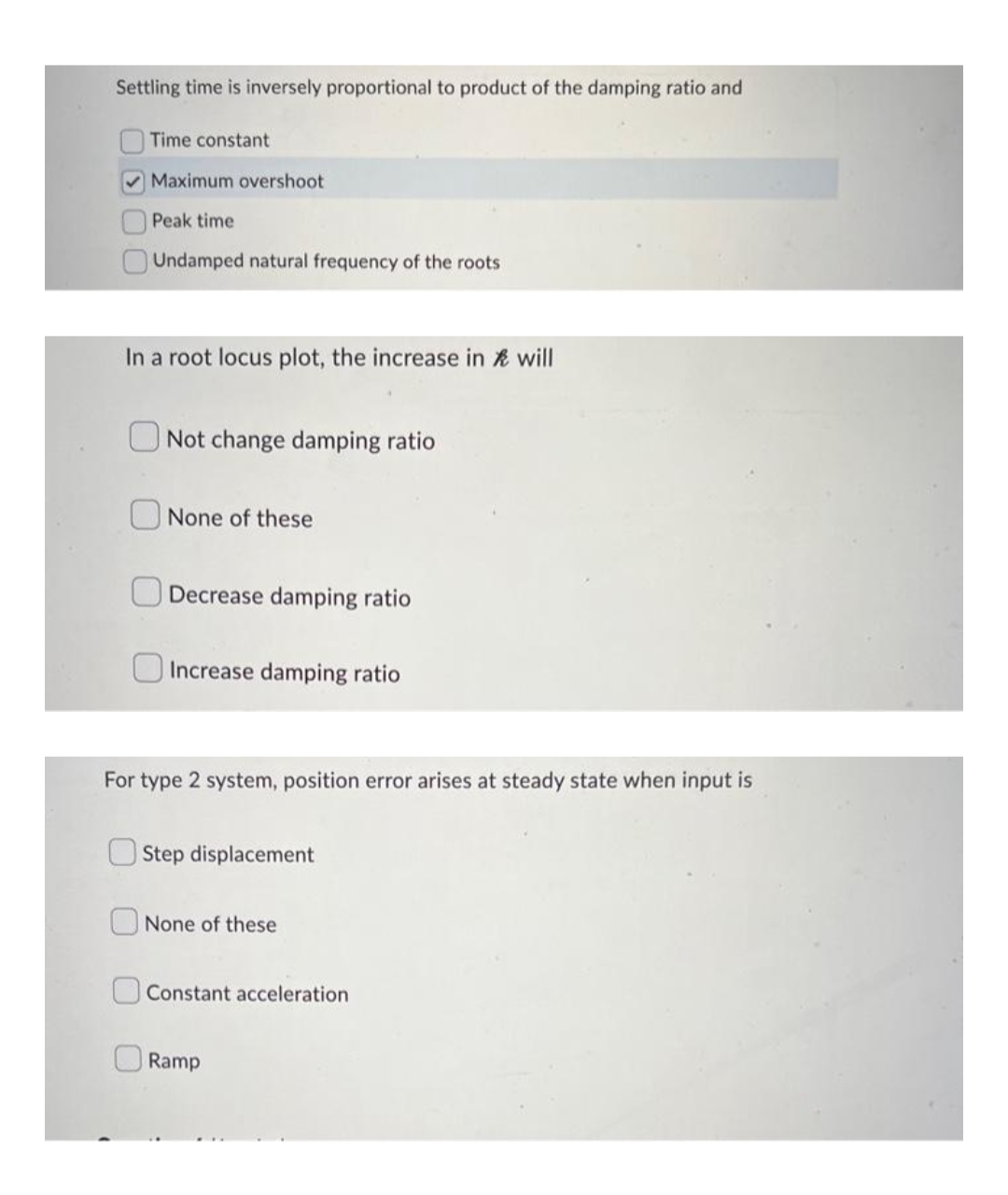Settling time is inversely proportional to product of the damping ratio and
Time constant
Maximum overshoot
Peak time
Undamped natural frequency of the roots
In a root locus plot, the increase in will
Not change damping ratio
None of these
Decrease damping ratio
Increase damping ratio
For type 2 system, position error arises at steady state when input is
Step displacement
None of these
Constant acceleration
Ramp