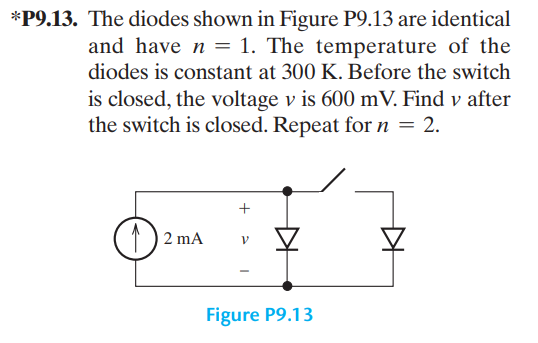 *P9.13. The diodes shown in Figure P9.13 are identical
and have n = 1. The temperature of the
diodes is constant at 300 K. Before the switch
is closed, the voltage v is 600 mV. Find v after
the switch is closed. Repeat for n = 2.
(11)
2 mA
+
B
Figure P9.13