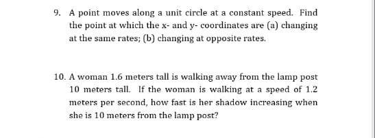 9. A point moves along a unit circle at a constant speed. Find
the point at which the x- and y- coordinates are (a) changing
at the same rates; (b) changing at opposite rates.
10. A woman 1.6 meters tall is walking away from the lamp post
10 meters tall. If the woman is walking at a speed of 1.2
meters per second, how fast is her shadow increasing when
she is 10 meters from the lamp post?