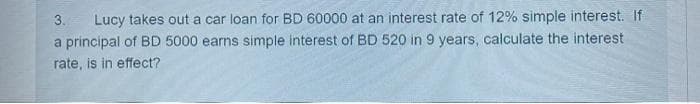 3. Lucy takes out a car loan for BD 60000 at an interest rate of 12% simple interest. If
a principal of BD 5000 earns simple interest of BD 520 in 9 years, calculate the interest
rate, is in effect?